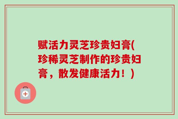 赋活力灵芝珍贵妇膏(珍稀灵芝制作的珍贵妇膏,散发健康活力!) 赋活力灵芝珍贵妇膏(珍稀灵芝制作的珍贵妇膏,散发健康活力!)