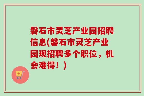 磐石市灵芝产业园招聘信息(磐石市灵芝产业园现招聘多个职位,机会难得!) 磐石市灵芝产业园招聘信息(磐石市灵芝产业园现招聘多个职位,机会难得!)