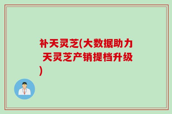 补天灵芝(大数据助力 天灵芝产销提档升级) 补天灵芝(大数据助力 天灵芝产销提档升级)