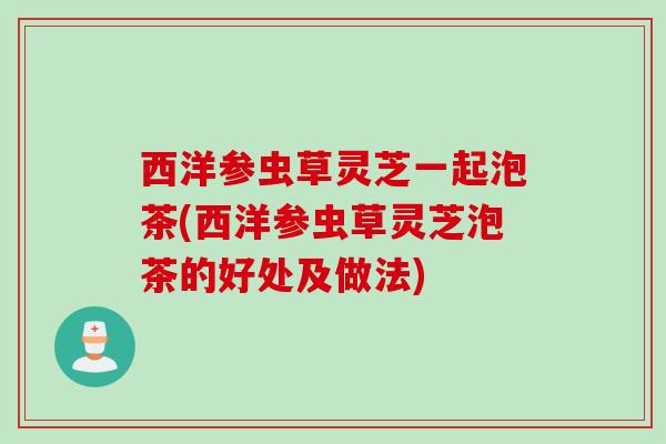 西洋参虫草灵芝一起泡茶(西洋参虫草灵芝泡茶的好处及做法) 西洋参虫草灵芝一起泡茶(西洋参虫草灵芝泡茶的好处及做法)