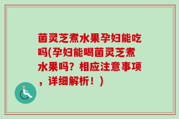 菌灵芝煮水果孕妇能吃吗(孕妇能喝菌灵芝煮水果吗?相应注意事项,详细解析!) 菌灵芝煮水果孕妇能吃吗(孕妇能喝菌灵芝煮水果吗?相应注意事项,详细解析!)
