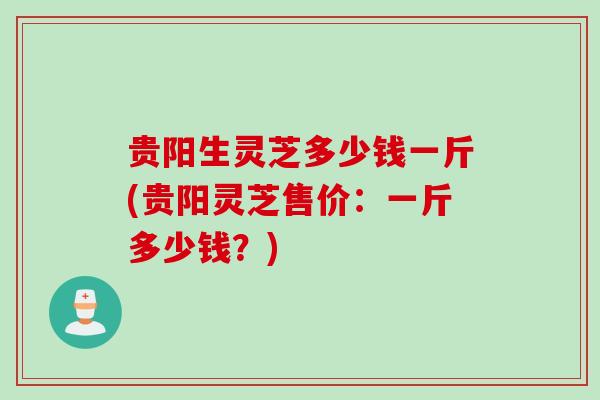 贵阳生灵芝多少钱一斤(贵阳灵芝售价:一斤多少钱?) 贵阳生灵芝多少钱一斤(贵阳灵芝售价:一斤多少钱?)