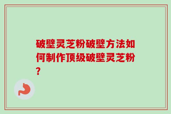 破壁灵芝粉破壁方法如何制作破壁灵芝粉? 破壁灵芝粉破壁方法如何制作破壁灵芝粉?