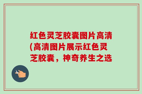 红色灵芝胶囊图片高清(高清图片展示红色灵芝胶囊,神奇养生之选 红色灵芝胶囊图片高清(高清图片展示红色灵芝胶囊,神奇养生之选