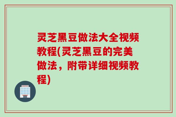 灵芝黑豆做法大全视频教程(灵芝黑豆的完美做法,附带详细视频教程) 灵芝黑豆做法大全视频教程(灵芝黑豆的完美做法,附带详细视频教程)