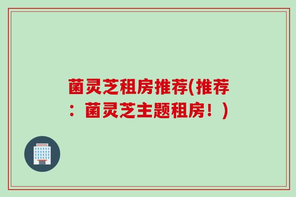 菌灵芝租房推荐(推荐:菌灵芝主题租房!) 菌灵芝租房推荐(推荐:菌灵芝主题租房!)