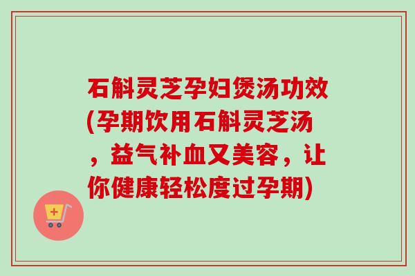 石斛灵芝孕妇煲汤功效(孕期饮用石斛灵芝汤,益气补又美容,让你健康轻松度过孕期) 石斛灵芝孕妇煲汤功效(孕期饮用石斛灵芝汤,益气补又美容,让你健康轻松度过孕期)