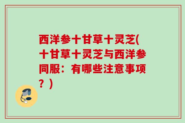 西洋参十甘草十灵芝(十甘草十灵芝与西洋参同服:有哪些注意事项?) 西洋参十甘草十灵芝(十甘草十灵芝与西洋参同服:有哪些注意事项?)
