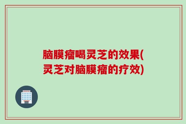 脑膜瘤喝灵芝的效果(灵芝对脑膜瘤的疗效) 脑膜瘤喝灵芝的效果(灵芝对脑膜瘤的疗效)
