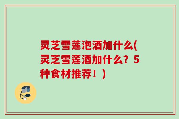 灵芝雪莲泡酒加什么(灵芝雪莲酒加什么?5种食材推荐!) 灵芝雪莲泡酒加什么(灵芝雪莲酒加什么?5种食材推荐!)