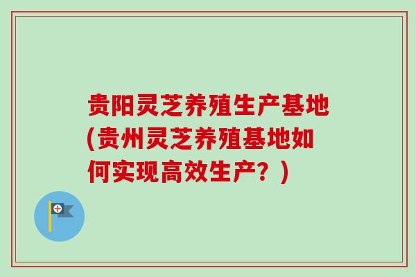 贵阳灵芝养殖生产基地(贵州灵芝养殖基地如何实现高效生产?) 贵阳灵芝养殖生产基地(贵州灵芝养殖基地如何实现高效生产?)