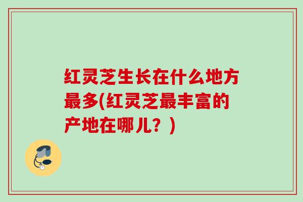 红灵芝生长在什么地方多(红灵芝丰富的产地在哪儿?) 红灵芝生长在什么地方多(红灵芝丰富的产地在哪儿?)