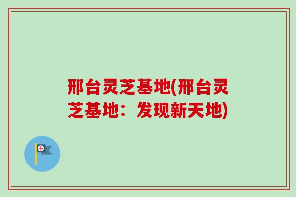 邢台灵芝基地(邢台灵芝基地：发现新天地)