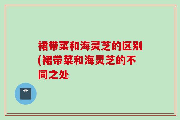 裙带菜和海灵芝的区别(裙带菜和海灵芝的不同之处