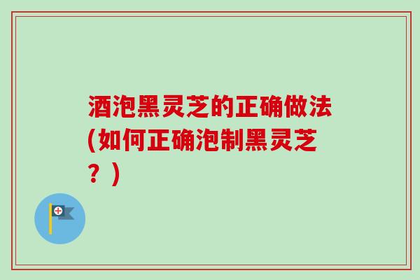酒泡黑灵芝的正确做法(如何正确泡制黑灵芝?) 酒泡黑灵芝的正确做法(如何正确泡制黑灵芝?)