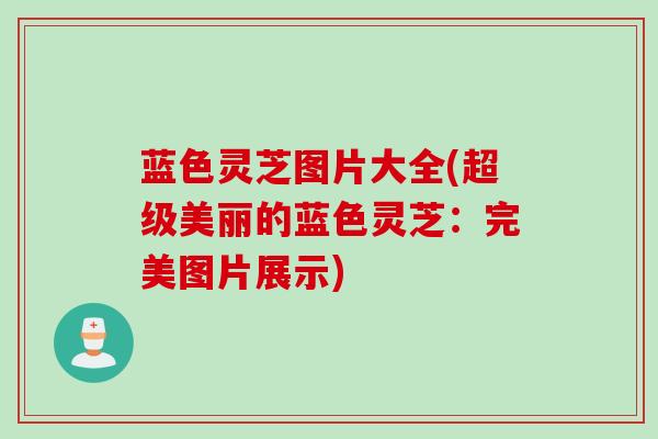 蓝色灵芝图片大全(超级美丽的蓝色灵芝:完美图片展示) 蓝色灵芝图片大全(超级美丽的蓝色灵芝:完美图片展示)