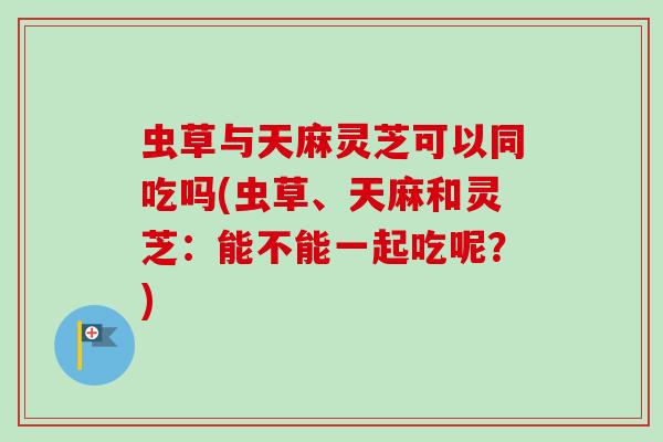 虫草与天麻灵芝可以同吃吗(虫草、天麻和灵芝:能不能一起吃呢?) 虫草与天麻灵芝可以同吃吗(虫草、天麻和灵芝:能不能一起吃呢?)