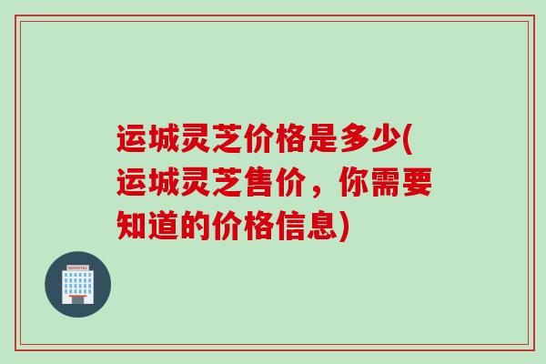 运城灵芝价格是多少(运城灵芝售价，你需要知道的价格信息)