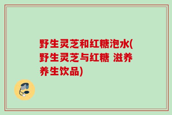 野生灵芝和红糖泡水(野生灵芝与红糖 滋养养生饮品)