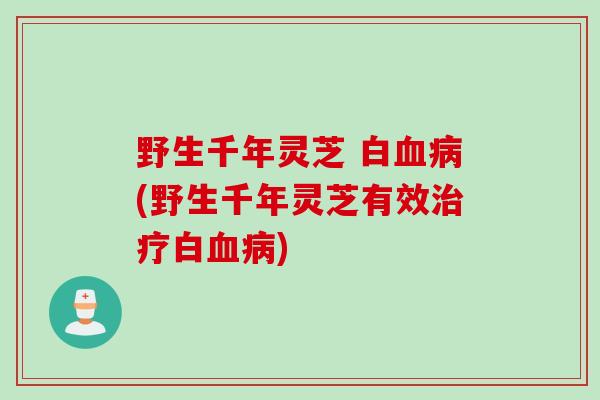 野生千年灵芝 白血病(野生千年灵芝有效治疗白血病)