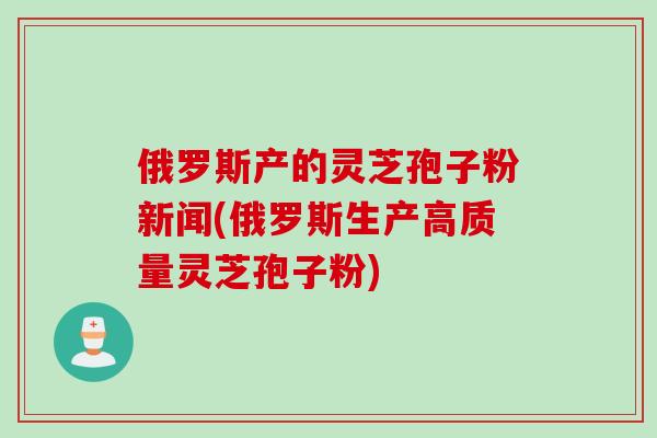 俄罗斯产的灵芝孢子粉新闻(俄罗斯生产高质量灵芝孢子粉)