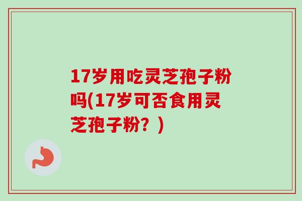 17岁用吃灵芝孢子粉吗(17岁可否食用灵芝孢子粉？)