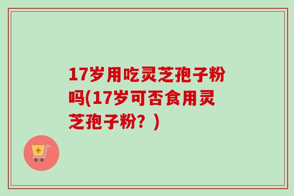 17岁用吃灵芝孢子粉吗(17岁可否食用灵芝孢子粉？)