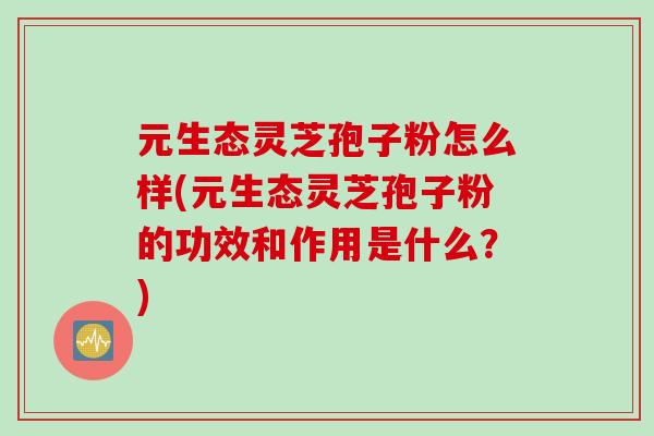 元生态灵芝孢子粉怎么样(元生态灵芝孢子粉的功效和作用是什么？)