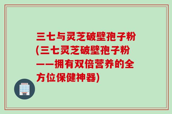 三七与灵芝破壁孢子粉(三七灵芝破壁孢子粉——拥有双倍营养的全方位保健神器)