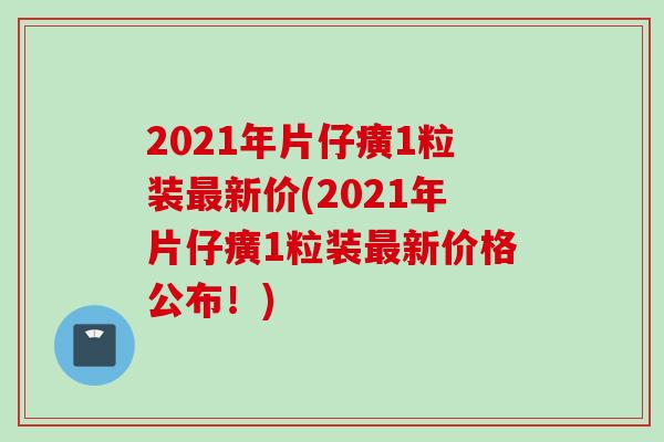 2021年片仔癀1粒装最新价(2021年片仔癀1粒装最新价格公布！)