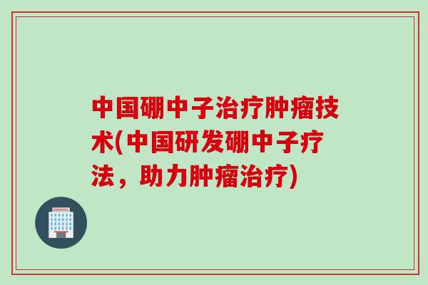 中国硼中子治疗肿瘤技术(中国研发硼中子疗法，助力肿瘤治疗)