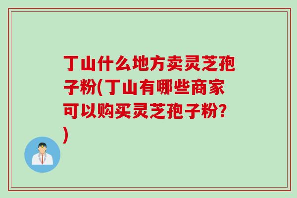 丁山什么地方卖灵芝孢子粉(丁山有哪些商家可以购买灵芝孢子粉？)