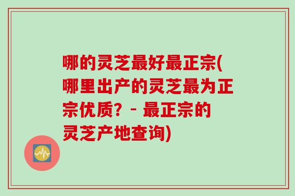 哪的灵芝最好最正宗(哪里出产的灵芝最为正宗优质？- 最正宗的灵芝产地查询)