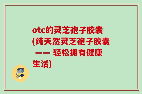 otc的灵芝孢子胶囊(纯天然灵芝孢子胶囊 —— 轻松拥有健康生活)