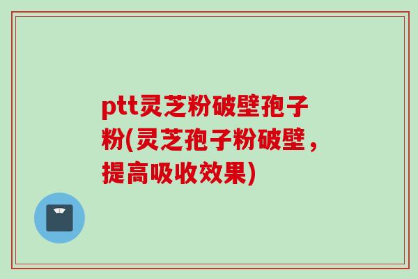 ptt灵芝粉破壁孢子粉(灵芝孢子粉破壁，提高吸收效果)