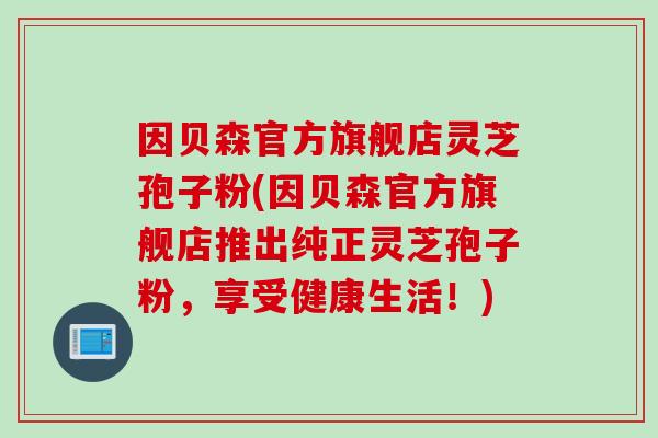 因贝森官方旗舰店灵芝孢子粉(因贝森官方旗舰店推出纯正灵芝孢子粉，享受健康生活！)