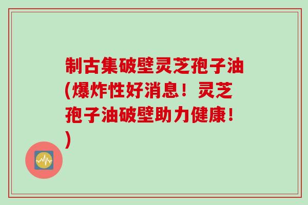 制古集破壁灵芝孢子油(爆炸性好消息！灵芝孢子油破壁助力健康！)