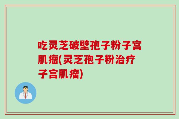 吃灵芝破壁孢子粉子宫肌瘤(灵芝孢子粉治疗子宫肌瘤)