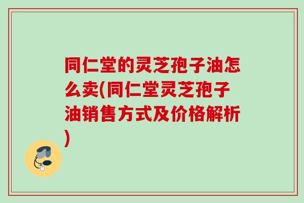 同仁堂的灵芝孢子油怎么卖(同仁堂灵芝孢子油销售方式及价格解析)