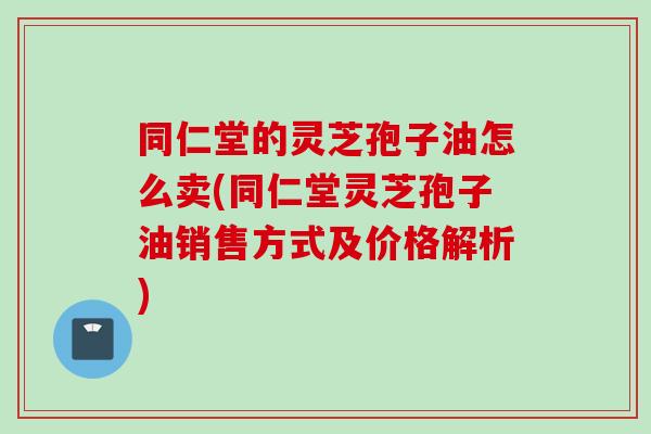 同仁堂的灵芝孢子油怎么卖(同仁堂灵芝孢子油销售方式及价格解析)