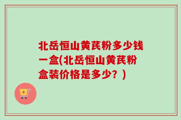 北岳恒山黄芪粉多少钱一盒(北岳恒山黄芪粉盒装价格是多少？)