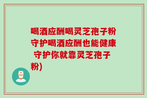 喝酒应酬喝灵芝孢子粉守护喝酒应酬也能健康 守护你就靠灵芝孢子粉)