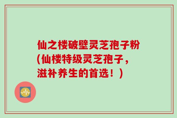 仙之楼破壁灵芝孢子粉(仙楼特级灵芝孢子，滋补养生的首选！)