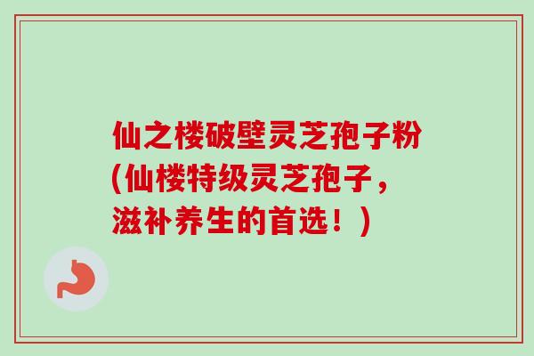 仙之楼破壁灵芝孢子粉(仙楼特级灵芝孢子，滋补养生的首选！)