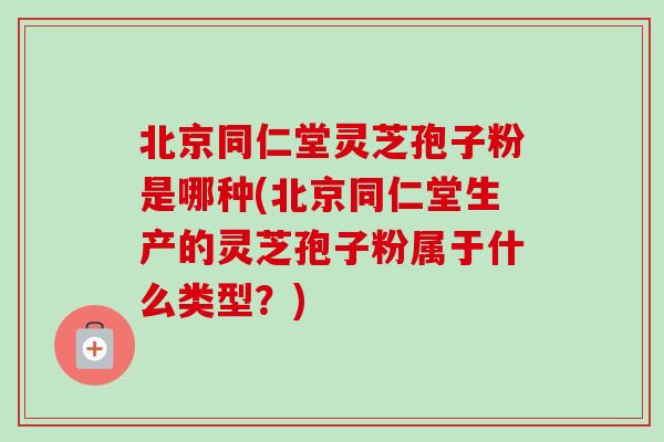北京同仁堂灵芝孢子粉是哪种(北京同仁堂生产的灵芝孢子粉属于什么类型？)