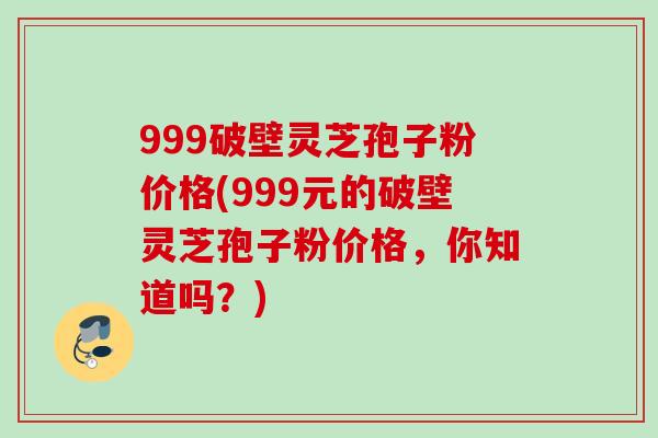 999破壁灵芝孢子粉价格(999元的破壁灵芝孢子粉价格，你知道吗？)