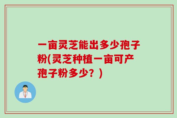一亩灵芝能出多少孢子粉(灵芝种植一亩可产孢子粉多少？)
