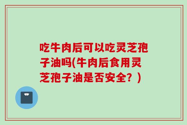 吃牛肉后可以吃灵芝孢子油吗(牛肉后食用灵芝孢子油是否安全？)