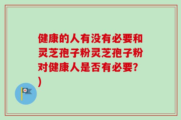 健康的人有没有必要和灵芝孢子粉灵芝孢子粉对健康人是否有必要？)