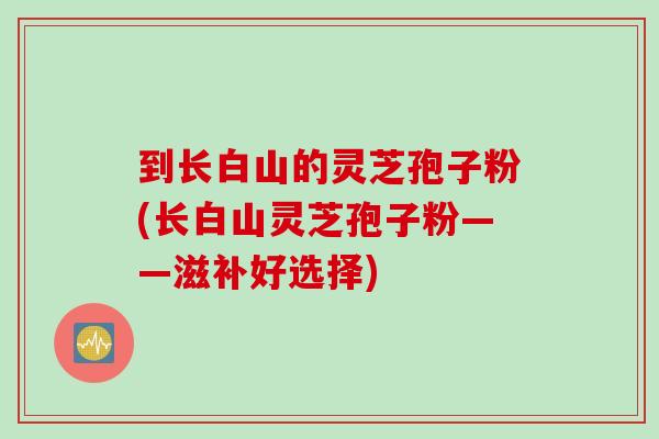 到长白山的灵芝孢子粉(长白山灵芝孢子粉——滋补好选择) 到长白山的灵芝孢子粉(长白山灵芝孢子粉——滋补好选择)